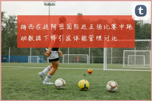 梅西在迈阿密国际近五场比赛中跑动数据下降引发体能管理讨论