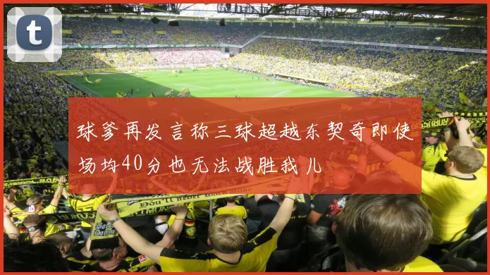 球爹再发言称三球超越东契奇即使场均40分也无法战胜我儿