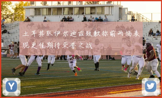 土耳其队伊尔迪兹致歉称前两场表现更佳期待荣誉之战