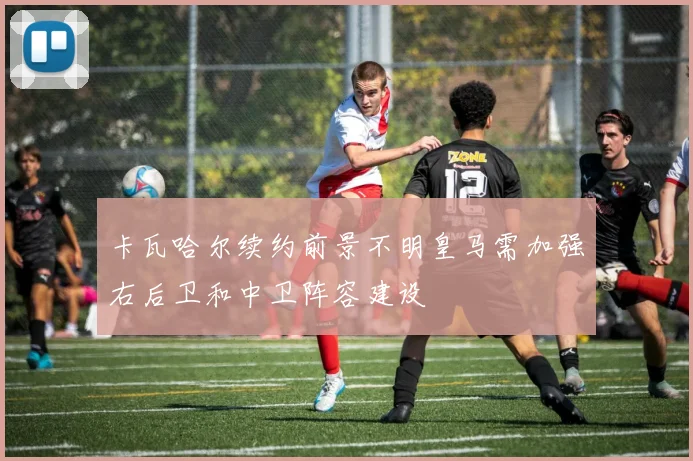 卡瓦哈尔续约前景不明皇马需加强右后卫和中卫阵容建设