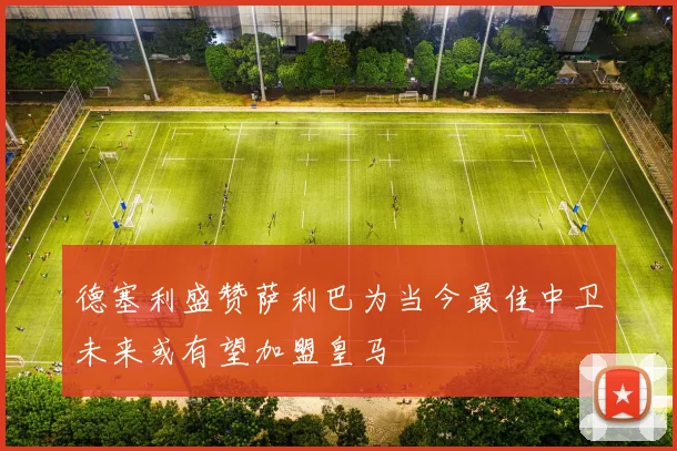 德塞利盛赞萨利巴为当今最佳中卫未来或有望加盟皇马