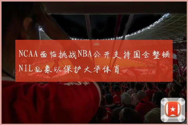 NCAA面临挑战NBA公开支持国会整顿NIL乱象以保护大学体育