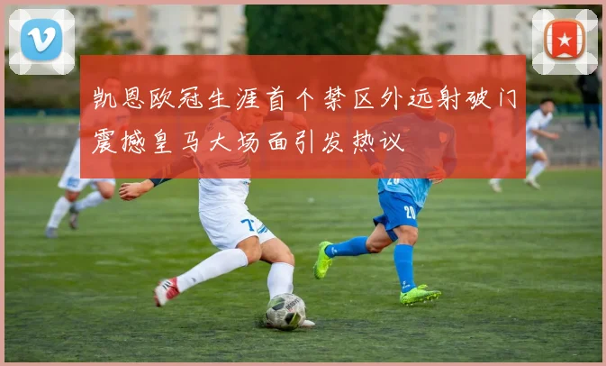 凯恩欧冠生涯首个禁区外远射破门震撼皇马大场面引发热议