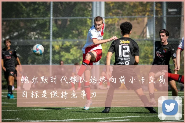 鲍尔默时代球队始终向前小卡交易目标是保持竞争力