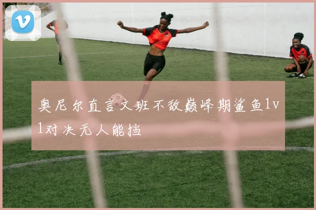 奥尼尔直言文班不敌巅峰期鲨鱼1v1对决无人能挡