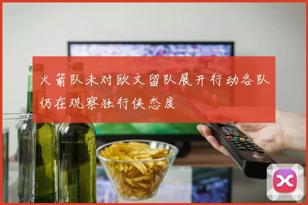 火箭队未对欧文留队展开行动各队仍在观察独行侠态度