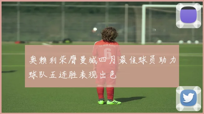 奥赖利荣膺曼城四月最佳球员助力球队五连胜表现出色