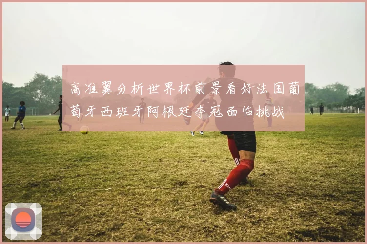 高准翼分析世界杯前景看好法国葡萄牙西班牙阿根廷夺冠面临挑战