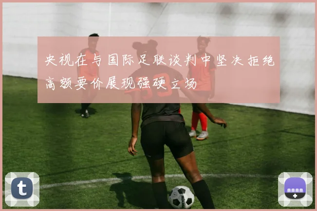 央视在与国际足联谈判中坚决拒绝高额要价展现强硬立场