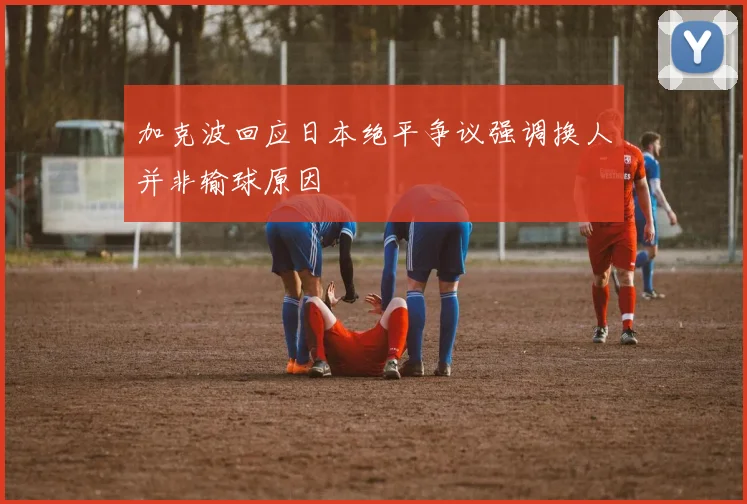 加克波回应日本绝平争议强调换人并非输球原因