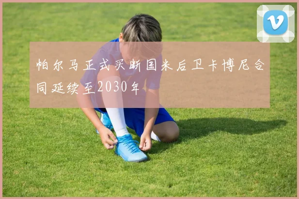 帕尔马正式买断国米后卫卡博尼合同延续至2030年