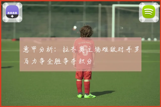 意甲分析：拉齐奥主场难敌对手罗马力争全胜争夺积分