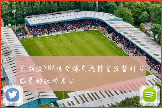 乐福谈NBA传奇球员选择首发替补与裁员的独特看法
