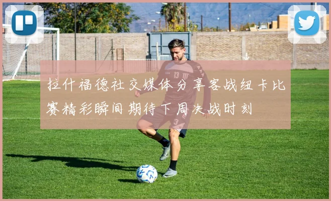 拉什福德社交媒体分享客战纽卡比赛精彩瞬间期待下周决战时刻