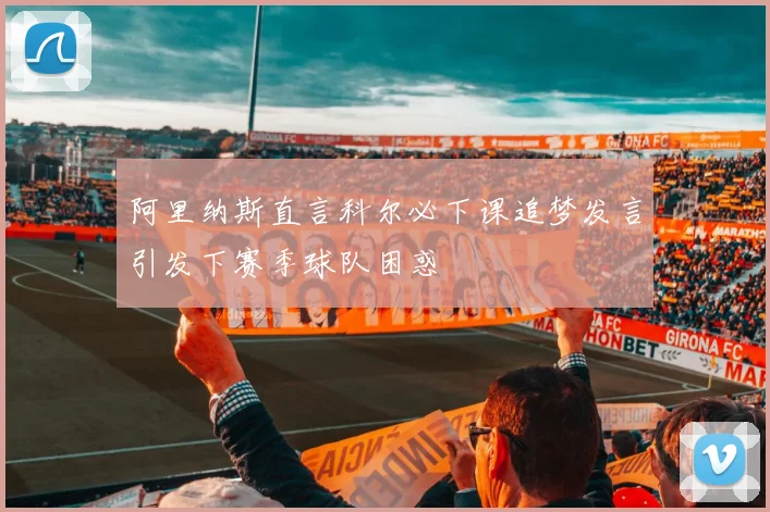 阿里纳斯直言科尔必下课追梦发言引发下赛季球队困惑