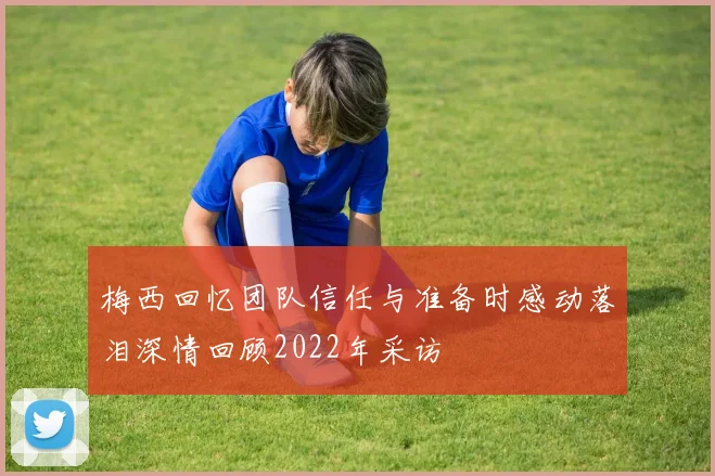 梅西回忆团队信任与准备时感动落泪深情回顾2022年采访