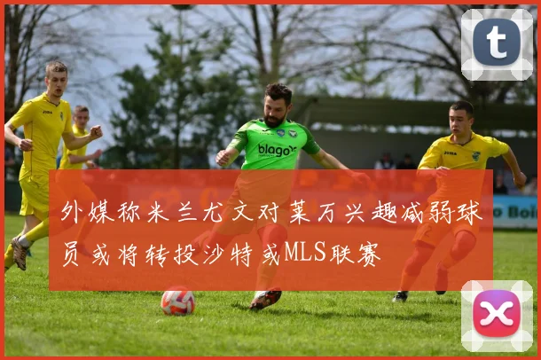 外媒称米兰尤文对莱万兴趣减弱球员或将转投沙特或MLS联赛