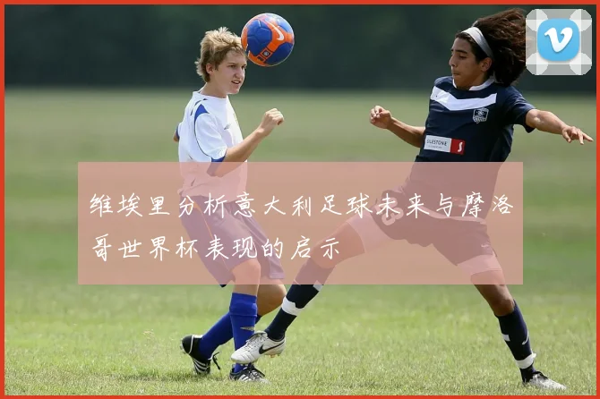 维埃里分析意大利足球未来与摩洛哥世界杯表现的启示