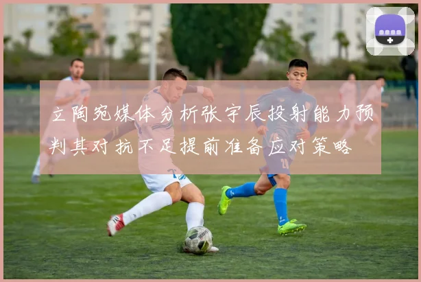 立陶宛媒体分析张宇辰投射能力预判其对抗不足提前准备应对策略
