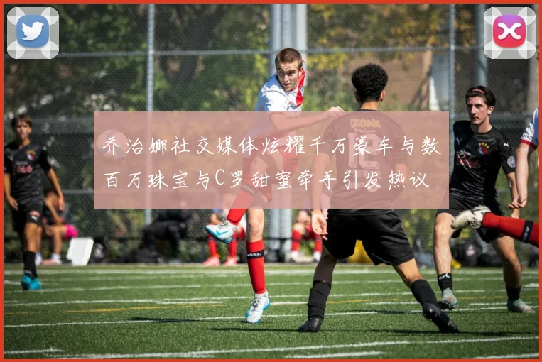 乔治娜社交媒体炫耀千万豪车与数百万珠宝与C罗甜蜜牵手引发热议