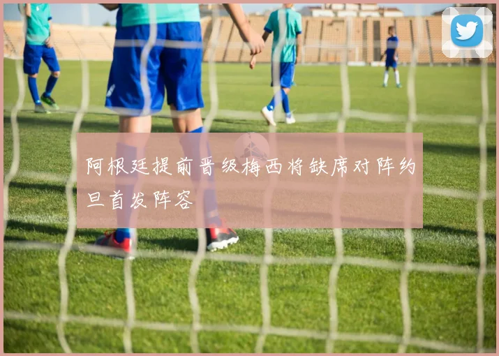 阿根廷提前晋级梅西将缺席对阵约旦首发阵容
