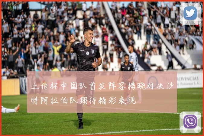 土伦杯中国队首发阵容揭晓对决沙特阿拉伯队期待精彩表现