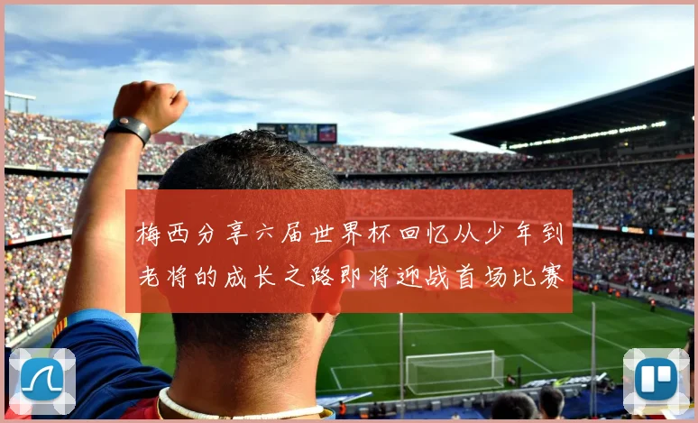 梅西分享六届世界杯回忆从少年到老将的成长之路即将迎战首场比赛