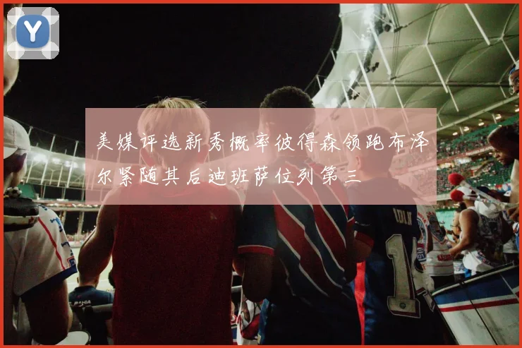 美媒评选新秀概率彼得森领跑布泽尔紧随其后迪班萨位列第三