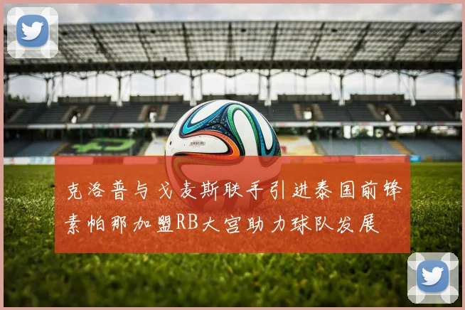 克洛普与戈麦斯联手引进泰国前锋素帕那加盟RB大宫助力球队发展