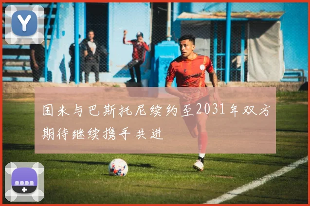 国米与巴斯托尼续约至2031年双方期待继续携手共进