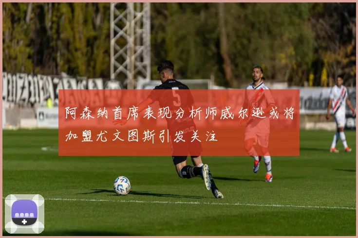 阿森纳首席表现分析师威尔逊或将加盟尤文图斯引发关注